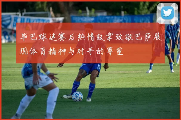 毕巴球迷赛后热情鼓掌致敬巴萨展现体育精神与对手的尊重